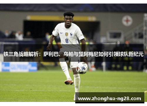 铁三角战略解析:萨利巴、乌帕与楚阿梅尼如何引领球队新纪元