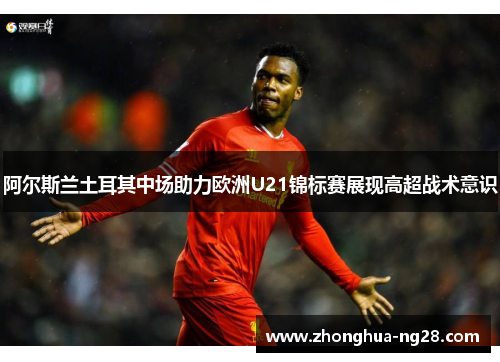 阿尔斯兰土耳其中场助力欧洲U21锦标赛展现高超战术意识