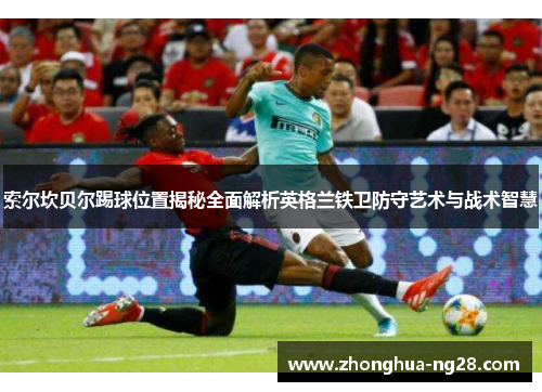 索尔坎贝尔踢球位置揭秘全面解析英格兰铁卫防守艺术与战术智慧