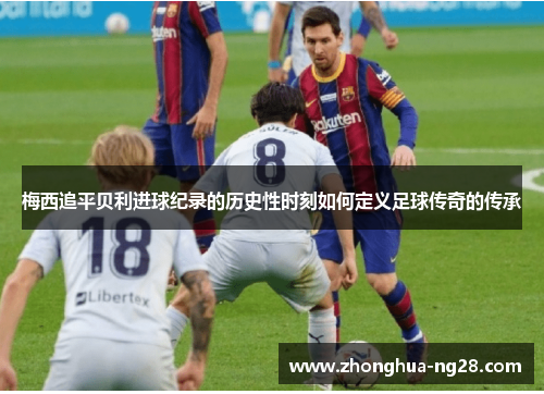 梅西追平贝利进球纪录的历史性时刻如何定义足球传奇的传承