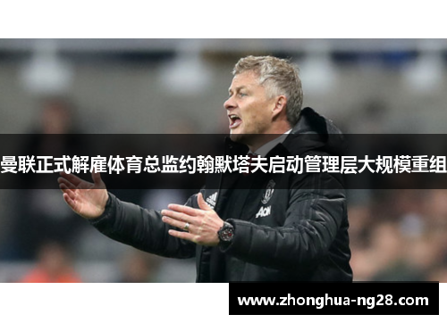 曼联正式解雇体育总监约翰默塔夫启动管理层大规模重组 曼联正式解雇体育总监约翰默塔夫启动管理层大规模重组