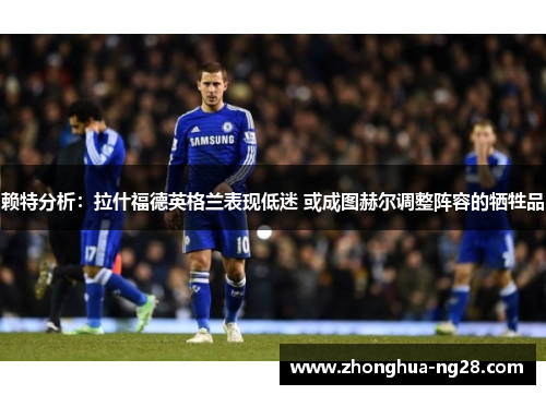 赖特分析：拉什福德英格兰表现低迷 或成图赫尔调整阵容的牺牲品